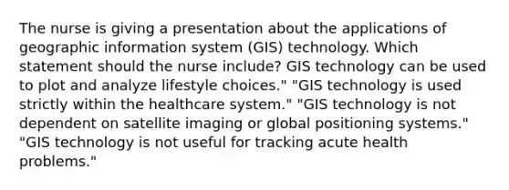 The nurse is giving a presentation about the applications of geographic information system (GIS) technology. Which statement should the nurse include? GIS technology can be used to plot and analyze lifestyle choices." "GIS technology is used strictly within the healthcare system." "GIS technology is not dependent on satellite imaging or global positioning systems." "GIS technology is not useful for tracking acute health problems."