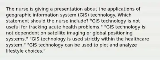 The nurse is giving a presentation about the applications of geographic information system (GIS) technology. Which statement should the nurse include? "GIS technology is not useful for tracking acute health problems." "GIS technology is not dependent on satellite imaging or global positioning systems." "GIS technology is used strictly within the healthcare system." "GIS technology can be used to plot and analyze lifestyle choices."