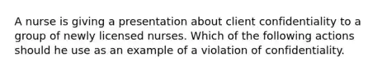 A nurse is giving a presentation about client confidentiality to a group of newly licensed nurses. Which of the following actions should he use as an example of a violation of confidentiality.