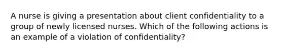 A nurse is giving a presentation about client confidentiality to a group of newly licensed nurses. Which of the following actions is an example of a violation of confidentiality?