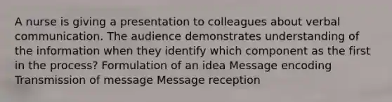 A nurse is giving a presentation to colleagues about verbal communication. The audience demonstrates understanding of the information when they identify which component as the first in the process? Formulation of an idea Message encoding Transmission of message Message reception