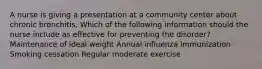 A nurse is giving a presentation at a community center about chronic bronchitis. Which of the following information should the nurse include as effective for preventing the disorder? Maintenance of ideal weight Annual influenza immunization Smoking cessation Regular moderate exercise