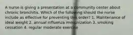 A nurse is giving a presentation at a community center about chronic bronchitis. Which of the following should the nurse include as effective for preventing this order? 1. Maintenance of ideal weight 2. annual influenza immunization 3. smoking cessation 4. regular moderate exercise