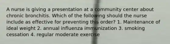 A nurse is giving a presentation at a community center about chronic bronchitis. Which of the following should the nurse include as effective for preventing this order? 1. Maintenance of ideal weight 2. annual influenza immunization 3. smoking cessation 4. regular moderate exercise