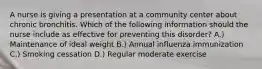 A nurse is giving a presentation at a community center about chronic bronchitis. Which of the following information should the nurse include as effective for preventing this disorder? A.) Maintenance of ideal weight B.) Annual influenza immunization C.) Smoking cessation D.) Regular moderate exercise