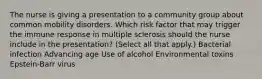 The nurse is giving a presentation to a community group about common mobility disorders. Which risk factor that may trigger the immune response in multiple sclerosis should the nurse include in the​ presentation? ​(Select all that​ apply.) Bacterial infection Advancing age Use of alcohol Environmental toxins ​Epstein-Barr virus