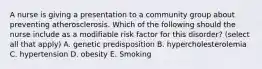 A nurse is giving a presentation to a community group about preventing atherosclerosis. Which of the following should the nurse include as a modifiable risk factor for this disorder? (select all that apply) A. genetic predisposition B. hypercholesterolemia C. hypertension D. obesity E. Smoking