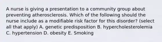 A nurse is giving a presentation to a community group about preventing atherosclerosis. Which of the following should the nurse include as a modifiable risk factor for this disorder? (select all that apply) A. genetic predisposition B. hypercholesterolemia C. hypertension D. obesity E. Smoking