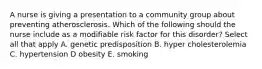 A nurse is giving a presentation to a community group about preventing atherosclerosis. Which of the following should the nurse include as a modifiable risk factor for this disorder? Select all that apply A. genetic predisposition B. hyper cholesterolemia C. hypertension D obesity E. smoking