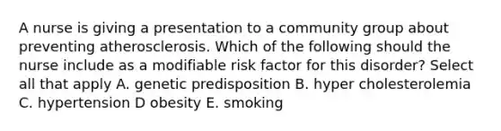 A nurse is giving a presentation to a community group about preventing atherosclerosis. Which of the following should the nurse include as a modifiable risk factor for this disorder? Select all that apply A. genetic predisposition B. hyper cholesterolemia C. hypertension D obesity E. smoking