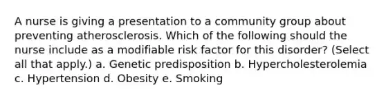 A nurse is giving a presentation to a community group about preventing atherosclerosis. Which of the following should the nurse include as a modifiable risk factor for this disorder? (Select all that apply.) a. Genetic predisposition b. Hypercholesterolemia c. Hypertension d. Obesity e. Smoking