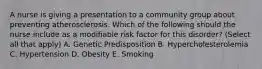 A nurse is giving a presentation to a community group about preventing atherosclerosis. Which of the following should the nurse include as a modifiable risk factor for this disorder? (Select all that apply) A. Genetic Predisposition B. Hypercholesterolemia C. Hypertension D. Obesity E. Smoking