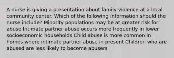 A nurse is giving a presentation about family violence at a local community center. Which of the following information should the nurse include? Minority populations may be at greater risk for abuse Intimate partner abuse occurs more frequently in lower socioeconomic households Child abuse is more common in homes where intimate partner abuse in present Children who are abused are less likely to become abusers