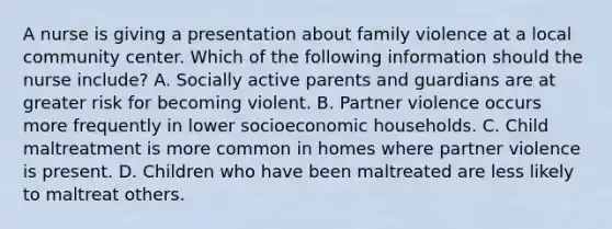 A nurse is giving a presentation about family violence at a local community center. Which of the following information should the nurse include? A. Socially active parents and guardians are at greater risk for becoming violent. B. Partner violence occurs more frequently in lower socioeconomic households. C. Child maltreatment is more common in homes where partner violence is present. D. Children who have been maltreated are less likely to maltreat others.