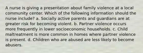 A nurse is giving a presentation about family violence at a local community center. Which of the following information should the nurse include? a. Socially active parents and guardians are at greater risk for becoming violent. b. Partner violence occurs more frequently in lower socioeconomic households. c. Child maltreatment is more common in homes where partner violence is present. d. Children who are abused are less likely to become abusers.