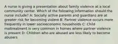 A nurse is giving a presentation about family violence at a local community center. Which of the following information should the nurse include? A: Socially active parents and guardians are at greater risk for becoming violent B: Partner violence occurs more frequently in lower socioeconomic households C: Child maltreatment is very common in homes where partner violence is present D: Children who are abused are less likely to become abusers