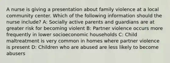 A nurse is giving a presentation about family violence at a local community center. Which of the following information should the nurse include? A: Socially active parents and guardians are at greater risk for becoming violent B: Partner violence occurs more frequently in lower socioeconomic households C: Child maltreatment is very common in homes where partner violence is present D: Children who are abused are less likely to become abusers