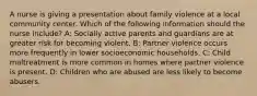 A nurse is giving a presentation about family violence at a local community center. Which of the following information should the nurse include? A: Socially active parents and guardians are at greater risk for becoming violent. B: Partner violence occurs more frequently in lower socioeconomic households. C: Child maltreatment is more common in homes where partner violence is present. D: Children who are abused are less likely to become abusers.