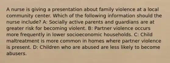 A nurse is giving a presentation about family violence at a local community center. Which of the following information should the nurse include? A: Socially active parents and guardians are at greater risk for becoming violent. B: Partner violence occurs more frequently in lower socioeconomic households. C: Child maltreatment is more common in homes where partner violence is present. D: Children who are abused are less likely to become abusers.