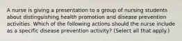 A nurse is giving a presentation to a group of nursing students about distinguishing health promotion and disease prevention activities. Which of the following actions should the nurse include as a specific disease prevention activity? (Select all that apply.)