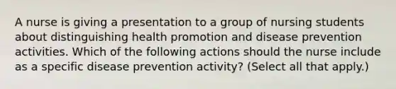 A nurse is giving a presentation to a group of nursing students about distinguishing health promotion and disease prevention activities. Which of the following actions should the nurse include as a specific disease prevention activity? (Select all that apply.)