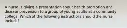 A nurse is giving a presentation about health promotion and disease prevention to a group of young adults at a community college. Which of the following instructions should the nurse include?