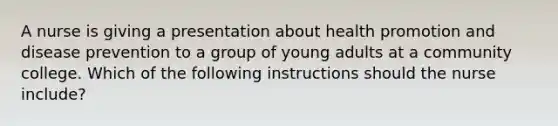 A nurse is giving a presentation about health promotion and disease prevention to a group of young adults at a community college. Which of the following instructions should the nurse include?