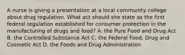 A nurse is giving a presentation at a local community college about drug regulation. What act should she state as the first federal regulation established for consumer protection in the manufacturing of drugs and food? A. the Pure Food and Drug Act B. the Controlled Substance Act C. the Federal Food, Drug and Cosmetic Act D. the Foods and Drug Administration