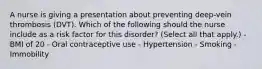 A nurse is giving a presentation about preventing deep-vein thrombosis (DVT). Which of the following should the nurse include as a risk factor for this disorder? (Select all that apply.) - BMI of 20 - Oral contraceptive use - Hypertension - Smoking - Immobility