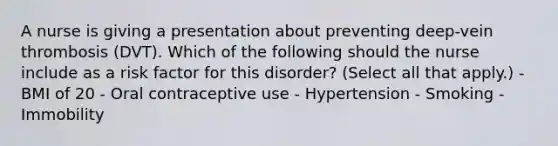 A nurse is giving a presentation about preventing deep-vein thrombosis (DVT). Which of the following should the nurse include as a risk factor for this disorder? (Select all that apply.) - BMI of 20 - Oral contraceptive use - Hypertension - Smoking - Immobility