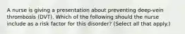 A nurse is giving a presentation about preventing deep-vein thrombosis (DVT). Which of the following should the nurse include as a risk factor for this disorder? (Select all that apply.)