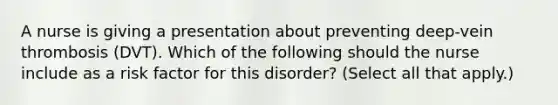 A nurse is giving a presentation about preventing deep-vein thrombosis (DVT). Which of the following should the nurse include as a risk factor for this disorder? (Select all that apply.)