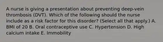 A nurse is giving a presentation about preventing deep-vein thrombosis (DVT). Which of the following should the nurse include as a risk factor for this disorder? (Select all that apply.) A. BMI of 20 B. Oral contraceptive use C. Hypertension D. High calcium intake E. Immobility