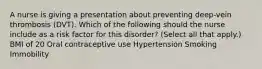 A nurse is giving a presentation about preventing deep-vein thrombosis (DVT). Which of the following should the nurse include as a risk factor for this disorder? (Select all that apply.) BMI of 20 Oral contraceptive use Hypertension Smoking Immobility