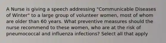 A Nurse is giving a speech addressing "Communicable Diseases of Winter" to a large group of volunteer women, most of whom are older than 60 years. What preventive measures should the nurse recommend to these women, who are at the risk of pneumococcal and influenza infections? Select all that apply