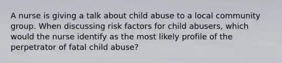 A nurse is giving a talk about child abuse to a local community group. When discussing risk factors for child abusers, which would the nurse identify as the most likely profile of the perpetrator of fatal child abuse?