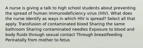 A nurse is giving a talk to high school students about preventing the spread of human immunodeficiency virus (HIV). What does the nurse identify as ways in which HIV is spread? Select all that apply. Transfusion of contaminated blood Sharing the same bathroom Sharing contaminated needles Exposure to blood and body fluids through sexual contact Through breastfeeding Perinatally from mother to fetus