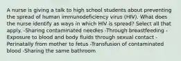 A nurse is giving a talk to high school students about preventing the spread of human immunodeficiency virus (HIV). What does the nurse identify as ways in which HIV is spread? Select all that apply. -Sharing contaminated needles -Through breastfeeding -Exposure to blood and body fluids through sexual contact -Perinatally from mother to fetus -Transfusion of contaminated blood -Sharing the same bathroom