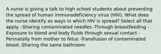 A nurse is giving a talk to high school students about preventing the spread of human immunodeficiency virus (HIV). What does the nurse identify as ways in which HIV is spread? Select all that apply. -Sharing contaminated needles -Through breastfeeding -Exposure to blood and body fluids through sexual contact -Perinatally from mother to fetus -Transfusion of contaminated blood -Sharing the same bathroom