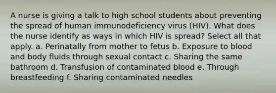 A nurse is giving a talk to high school students about preventing the spread of human immunodeficiency virus (HIV). What does the nurse identify as ways in which HIV is spread? Select all that apply. a. Perinatally from mother to fetus b. Exposure to blood and body fluids through sexual contact c. Sharing the same bathroom d. Transfusion of contaminated blood e. Through breastfeeding f. Sharing contaminated needles