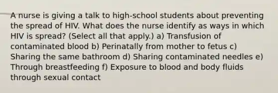 A nurse is giving a talk to high-school students about preventing the spread of HIV. What does the nurse identify as ways in which HIV is spread? (Select all that apply.) a) Transfusion of contaminated blood b) Perinatally from mother to fetus c) Sharing the same bathroom d) Sharing contaminated needles e) Through breastfeeding f) Exposure to blood and body fluids through sexual contact