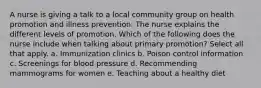 A nurse is giving a talk to a local community group on health promotion and illness prevention. The nurse explains the different levels of promotion. Which of the following does the nurse include when talking about primary promotion? Select all that apply. a. Immunization clinics b. Poison control information c. Screenings for blood pressure d. Recommending mammograms for women e. Teaching about a healthy diet