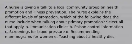 A nurse is giving a talk to a local community group on health promotion and illness prevention. The nurse explains the different levels of promotion. Which of the following does the nurse include when talking about primary promotion? Select all that apply. a. Immunization clinics b. Poison control information c. Screenings for blood pressure d. Recommending mammograms for women e. Teaching about a healthy diet