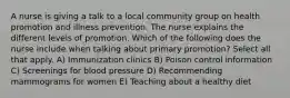 A nurse is giving a talk to a local community group on health promotion and illness prevention. The nurse explains the different levels of promotion. Which of the following does the nurse include when talking about primary promotion? Select all that apply. A) Immunization clinics B) Poison control information C) Screenings for blood pressure D) Recommending mammograms for women E) Teaching about a healthy diet