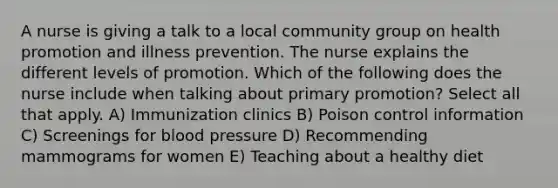 A nurse is giving a talk to a local community group on health promotion and illness prevention. The nurse explains the different levels of promotion. Which of the following does the nurse include when talking about primary promotion? Select all that apply. A) Immunization clinics B) Poison control information C) Screenings for blood pressure D) Recommending mammograms for women E) Teaching about a healthy diet