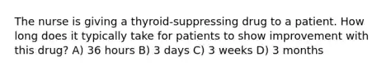 The nurse is giving a thyroid-suppressing drug to a patient. How long does it typically take for patients to show improvement with this drug? A) 36 hours B) 3 days C) 3 weeks D) 3 months