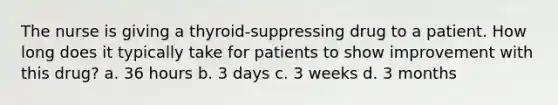 The nurse is giving a thyroid-suppressing drug to a patient. How long does it typically take for patients to show improvement with this drug? a. 36 hours b. 3 days c. 3 weeks d. 3 months