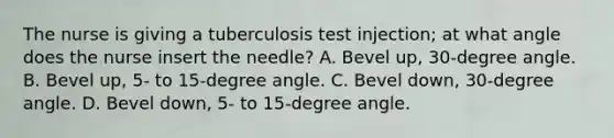 The nurse is giving a tuberculosis test injection; at what angle does the nurse insert the needle? A. Bevel up, 30-degree angle. B. Bevel up, 5- to 15-degree angle. C. Bevel down, 30-degree angle. D. Bevel down, 5- to 15-degree angle.