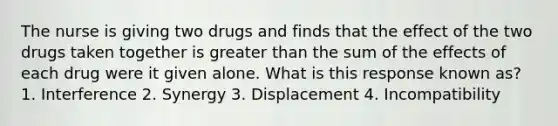 The nurse is giving two drugs and finds that the effect of the two drugs taken together is greater than the sum of the effects of each drug were it given alone. What is this response known as? 1. Interference 2. Synergy 3. Displacement 4. Incompatibility