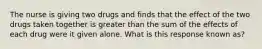 The nurse is giving two drugs and finds that the effect of the two drugs taken together is greater than the sum of the effects of each drug were it given alone. What is this response known as?